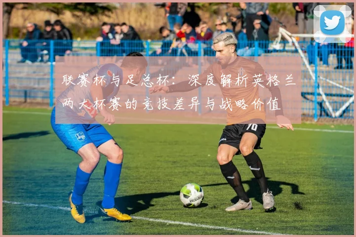 联赛杯与足总杯:深度解析英格兰两大杯赛的竞技差异与战略价值