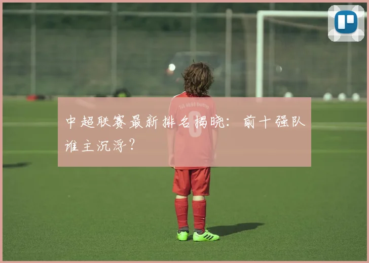中超联赛最新排名揭晓:前十强队谁主沉浮?